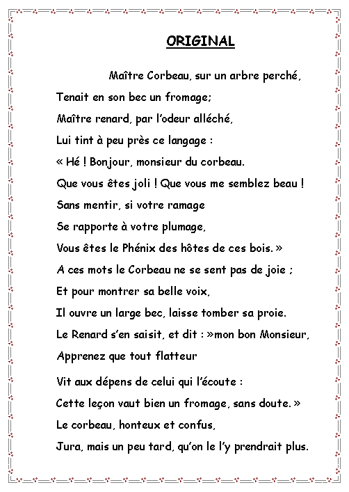Zone de Texte: ORIGINAL
	Ma�tre Corbeau, sur un arbre perch�,
	Tenait en son bec un fromage;
	Ma�tre renard, par l�odeur all�ch�,
	Lui tint � peu pr�s ce langage :
	��H� ! Bonjour, monsieur du corbeau.
Que vous �tes joli ! Que vous me semblez beau !
	Sans mentir, si votre ramage
	Se rapporte � votre plumage,
	Vous �tes le Ph�nix des h�tes de ces bois.��
	A ces mots le Corbeau ne se sent pas de joie ;
	Et pour montrer sa belle voix,
	Il ouvre un large bec, laisse tomber sa proie.
	Le Renard s�en saisit, et dit :��mon bon Monsieur,
	Apprenez que tout flatteur
	Vit aux d�pens de celui qui l��coute :
	Cette le�on vaut bien un fromage, sans doute.��
	Le corbeau, honteux et confus,
	Jura, mais un peu tard, qu�on le l�y prendrait plus.